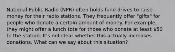 National Public Radio (NPR) often holds fund drives to raise money for their radio stations. They frequently offer "gifts" for people who donate a certain amount of money. For example, they might offer a lunch tote for those who donate at least 50 to the station. It's not clear whether this actually increases donations. What can we say about this situation?