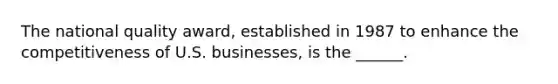 The national quality award, established in 1987 to enhance the competitiveness of U.S. businesses, is the ______.