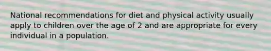 National recommendations for diet and physical activity usually apply to children over the age of 2 and are appropriate for every individual in a population.​