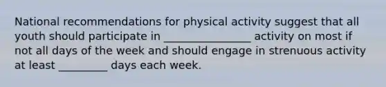 National recommendations for physical activity suggest that all youth should participate in ________________ activity on most if not all days of the week and should engage in strenuous activity at least _________ days each week.