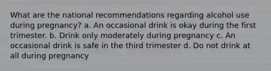 What are the national recommendations regarding alcohol use during pregnancy? a. An occasional drink is okay during the first trimester. b. Drink only moderately during pregnancy c. An occasional drink is safe in the third trimester d. Do not drink at all during pregnancy