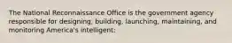 The National Reconnaissance Office is the government agency responsible for designing, building, launching, maintaining, and monitoring America's intelligent: