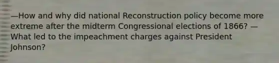 —How and why did national Reconstruction policy become more extreme after the midterm Congressional elections of 1866? —What led to the impeachment charges against President Johnson?