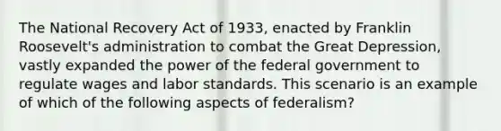 The National Recovery Act of 1933, enacted by Franklin Roosevelt's administration to combat the Great Depression, vastly expanded the power of the federal government to regulate wages and labor standards. This scenario is an example of which of the following aspects of federalism?