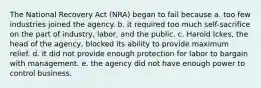 The National Recovery Act (NRA) began to fail because a. too few industries joined the agency. b. it required too much self-sacrifice on the part of industry, labor, and the public. c. Harold Ickes, the head of the agency, blocked its ability to provide maximum relief. d. it did not provide enough protection for labor to bargain with management. e. the agency did not have enough power to control business.