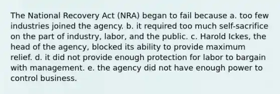 The National Recovery Act (NRA) began to fail because a. too few industries joined the agency. b. it required too much self-sacrifice on the part of industry, labor, and the public. c. Harold Ickes, the head of the agency, blocked its ability to provide maximum relief. d. it did not provide enough protection for labor to bargain with management. e. the agency did not have enough power to control business.