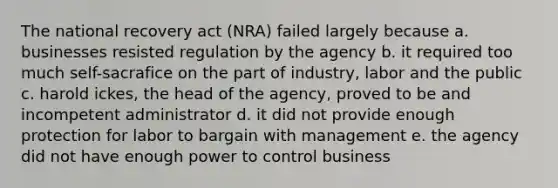 The national recovery act (NRA) failed largely because a. businesses resisted regulation by the agency b. it required too much self-sacrafice on the part of industry, labor and the public c. harold ickes, the head of the agency, proved to be and incompetent administrator d. it did not provide enough protection for labor to bargain with management e. the agency did not have enough power to control business