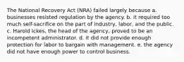 The National Recovery Act (NRA) failed largely because a. businesses resisted regulation by the agency. b. it required too much self-sacrifice on the part of industry, labor, and the public. c. Harold Ickes, the head of the agency, proved to be an incompetent administrator. d. it did not provide enough protection for labor to bargain with management. e. the agency did not have enough power to control business.