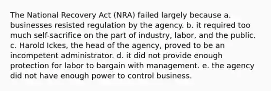 The National Recovery Act (NRA) failed largely because a. businesses resisted regulation by the agency. b. it required too much self-sacrifice on the part of industry, labor, and the public. c. Harold Ickes, the head of the agency, proved to be an incompetent administrator. d. it did not provide enough protection for labor to bargain with management. e. the agency did not have enough power to control business.