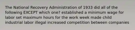 The National Recovery Administration of 1933 did all of the following EXCEPT which one? established a minimum wage for labor set maximum hours for the work week made child industrial labor illegal increased competition between companies