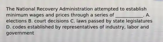 The National Recovery Administration attempted to establish minimum wages and prices through a series of ____________. A. elections B. court decisions C. laws passed by state legislatures D. codes established by representatives of industry, labor and government