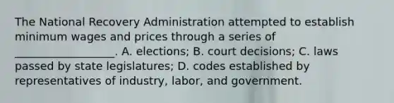 The National Recovery Administration attempted to establish <a href='https://www.questionai.com/knowledge/k1glT6Xv0Z-minimum-wage' class='anchor-knowledge'>minimum wage</a>s and prices through a series of __________________. A. elections; B. court decisions; C. laws passed by state legislatures; D. codes established by representatives of industry, labor, and government.