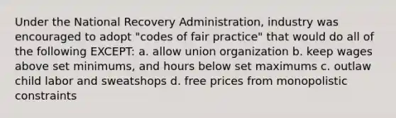 Under the National Recovery Administration, industry was encouraged to adopt "codes of fair practice" that would do all of the following EXCEPT: a. allow union organization b. keep wages above set minimums, and hours below set maximums c. outlaw child labor and sweatshops d. free prices from monopolistic constraints