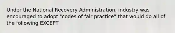 Under the National Recovery Administration, industry was encouraged to adopt "codes of fair practice" that would do all of the following EXCEPT