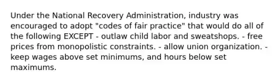 Under the National Recovery Administration, industry was encouraged to adopt "codes of fair practice" that would do all of the following EXCEPT - outlaw child labor and sweatshops. - free prices from monopolistic constraints. - allow union organization. - keep wages above set minimums, and hours below set maximums.