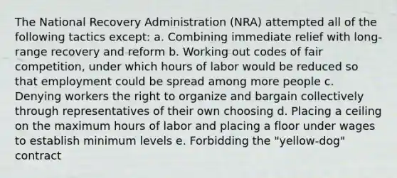 The National Recovery Administration (NRA) attempted all of the following tactics except: a. Combining immediate relief with long-range recovery and reform b. Working out codes of fair competition, under which hours of labor would be reduced so that employment could be spread among more people c. Denying workers the right to organize and bargain collectively through representatives of their own choosing d. Placing a ceiling on the maximum hours of labor and placing a floor under wages to establish minimum levels e. Forbidding the "yellow-dog" contract