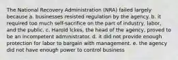 The National Recovery Administration (NRA) failed largely because a. businesses resisted regulation by the agency. b. it required too much self-sacrifice on the part of industry, labor, and the public. c. Harold Ickes, the head of the agency, proved to be an incompetent administrator. d. it did not provide enough protection for labor to bargain with management. e. the agency did not have enough power to control business