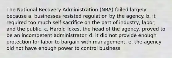 The National Recovery Administration (NRA) failed largely because a. businesses resisted regulation by the agency. b. it required too much self-sacrifice on the part of industry, labor, and the public. c. Harold Ickes, the head of the agency, proved to be an incompetent administrator. d. it did not provide enough protection for labor to bargain with management. e. the agency did not have enough power to control business