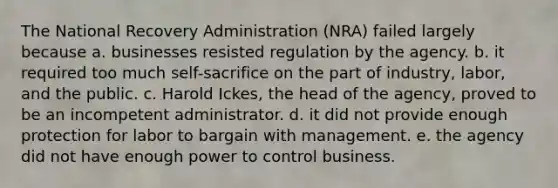 The National Recovery Administration (NRA) failed largely because a. businesses resisted regulation by the agency. b. it required too much self-sacrifice on the part of industry, labor, and the public. c. Harold Ickes, the head of the agency, proved to be an incompetent administrator. d. it did not provide enough protection for labor to bargain with management. e. the agency did not have enough power to control business.