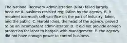 The National Recovery Administration (NRA) failed largely because A. business resisted regulation by the agency. B. it required too much self-sacrifice on the part of industry, labor, and the public. C. Harold Ickes, the head of the agency, proved to be an incompetent administrator. D. it did not provide enough protection for labor to bargain with management. E. the agency did not have enough power to control business.