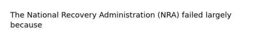 The National Recovery Administration (NRA) failed largely because