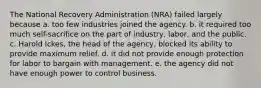 The National Recovery Administration (NRA) failed largely because a. too few industries joined the agency. b. it required too much self-sacrifice on the part of industry, labor, and the public. c. Harold Ickes, the head of the agency, blocked its ability to provide maximum relief. d. it did not provide enough protection for labor to bargain with management. e. the agency did not have enough power to control business.