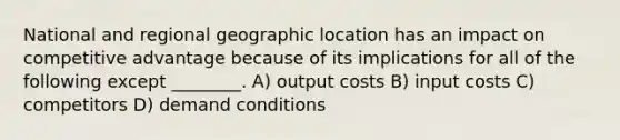 National and regional geographic location has an impact on competitive advantage because of its implications for all of the following except ________. A) output costs B) input costs C) competitors D) demand conditions