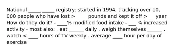 National _____ _____ registry: started in 1994, tracking over 10, 000 people who have lost > ____ pounds and kept it off > __ year How do they do it? - ____% modified food intake - ___ % increased activity - most also: . eat ______ daily . weigh themselves ______ . watch < ____ hours of TV weekly . average ____ hour per day of exercise