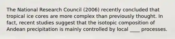 The National Research Council (2006) recently concluded that tropical ice cores are more complex than previously thought. In fact, recent studies suggest that the isotopic composition of Andean precipitation is mainly controlled by local ____ processes.