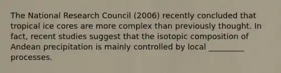 The National Research Council (2006) recently concluded that tropical ice cores are more complex than previously thought. In fact, recent studies suggest that the isotopic composition of Andean precipitation is mainly controlled by local _________ processes.