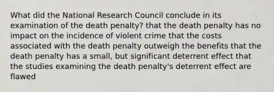 What did the National Research Council conclude in its examination of the death penalty? that the death penalty has no impact on the incidence of violent crime that the costs associated with the death penalty outweigh the benefits that the death penalty has a small, but significant deterrent effect that the studies examining the death penalty's deterrent effect are flawed