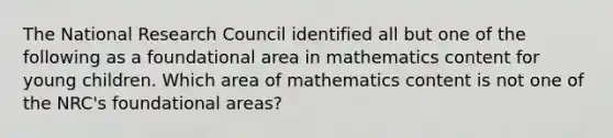 The National Research Council identified all but one of the following as a foundational area in mathematics content for young children. Which area of mathematics content is not one of the NRC's foundational areas?