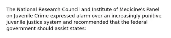 The National Research Council and Institute of Medicine's Panel on Juvenile Crime expressed alarm over an increasingly punitive juvenile justice system and recommended that the federal government should assist states: