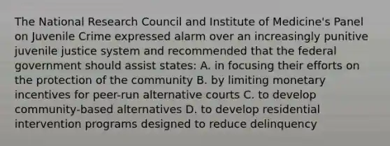 The National Research Council and Institute of Medicine's Panel on Juvenile Crime expressed alarm over an increasingly punitive juvenile justice system and recommended that the federal government should assist states: A. in focusing their efforts on the protection of the community B. by limiting monetary incentives for peer-run alternative courts C. to develop community-based alternatives D. to develop residential intervention programs designed to reduce delinquency