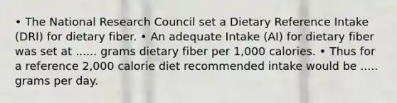 • The National Research Council set a Dietary Reference Intake (DRI) for dietary fiber. • An adequate Intake (AI) for dietary fiber was set at ...... grams dietary fiber per 1,000 calories. • Thus for a reference 2,000 calorie diet recommended intake would be ..... grams per day.