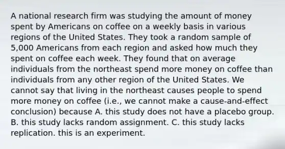 A national research firm was studying the amount of money spent by Americans on coffee on a weekly basis in various regions of the United States. They took a random sample of 5,000 Americans from each region and asked how much they spent on coffee each week. They found that on average individuals from the northeast spend more money on coffee than individuals from any other region of the United States. We cannot say that living in the northeast causes people to spend more money on coffee (i.e., we cannot make a cause-and-effect conclusion) because A. this study does not have a placebo group. B. this study lacks random assignment. C. this study lacks replication. this is an experiment.