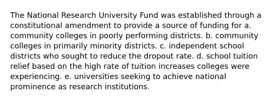 The National Research University Fund was established through a constitutional amendment to provide a source of funding for a. community colleges in poorly performing districts. b. community colleges in primarily minority districts. c. independent school districts who sought to reduce the dropout rate. d. school tuition relief based on the high rate of tuition increases colleges were experiencing. e. universities seeking to achieve national prominence as research institutions.