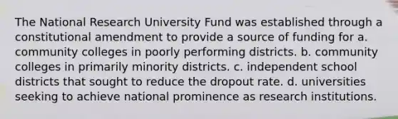 The National Research University Fund was established through a constitutional amendment to provide a source of funding for a. community colleges in poorly performing districts. b. community colleges in primarily minority districts. c. independent school districts that sought to reduce the dropout rate. d. universities seeking to achieve national prominence as research institutions.