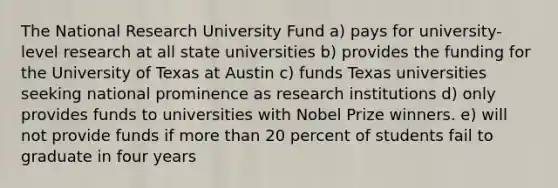 The National Research University Fund a) pays for university-level research at all state universities b) provides the funding for the University of Texas at Austin c) funds Texas universities seeking national prominence as research institutions d) only provides funds to universities with Nobel Prize winners. e) will not provide funds if more than 20 percent of students fail to graduate in four years