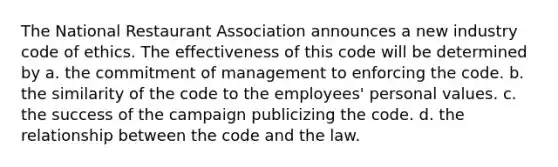 The National Restaurant Association announces a new industry code of ethics. The effectiveness of this code will be determined by a. the commitment of management to enforcing the code. b. the similarity of the code to the employees' personal values. c. the success of the campaign publicizing the code. d. the relationship between the code and the law.