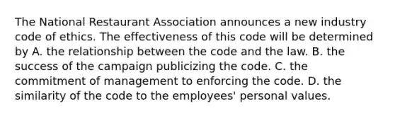 The National Restaurant Association announces a new industry code of ethics. The effectiveness of this code will be determined by A. the relationship between the code and the law. B. the success of the campaign publicizing the code. C. the commitment of management to enforcing the code. D. the similarity of the code to the employees' personal values.