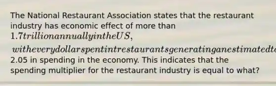 The National Restaurant Association states that the restaurant industry has economic effect of more than 1.7 trillion annually in the US, with every dollar spent int restaurants generating an estimated total of2.05 in spending in the economy. This indicates that the spending multiplier for the restaurant industry is equal to what?