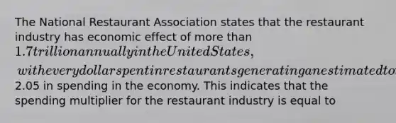 The National Restaurant Association states that the restaurant industry has economic effect of more than 1.7 trillion annually in the United States, with every dollar spent in restaurants generating an estimated total of2.05 in spending in the economy. This indicates that the spending multiplier for the restaurant industry is equal to