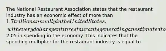 The National Restaurant Association states that the restaurant industry has an economic effect of more than 1.7 trillion annually in the United States, with every dollar spent in restaurants generating an estimated total of2.05 in spending in the economy. This indicates that the spending multiplier for the restaurant industry is equal to