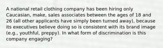 A national retail clothing company has been hiring only Caucasian, make, sales associates between the ages of 18 and 26 (all other applicants have simply been turned away), because its executives believe doing so is consistent with its brand image (e.g., youthful, preppy). In what form of discrimination is this company engaging?