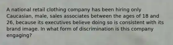 A national retail clothing company has been hiring only Caucasian, male, sales associates between the ages of 18 and 26, because its executives believe doing so is consistent with its brand image. In what form of discrimination is this company engaging?