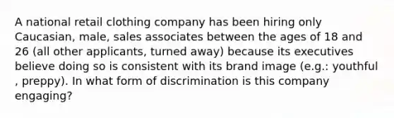 A national retail clothing company has been hiring only Caucasian, male, sales associates between the ages of 18 and 26 (all other applicants, turned away) because its executives believe doing so is consistent with its brand image (e.g.: youthful , preppy). In what form of discrimination is this company engaging?