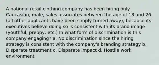 A national retail clothing company has been hiring only Caucasian, male, sales associates between the age of 18 and 26 (all other applicants have been simply turned away), because its executives believe doing so is consistent with its brand image (youthful, preppy, etc.) In what form of discrimination is this company engaging? a. No discrimination since the hiring strategy is consistent with the company's branding strategy b. Disparate treatment c. Disparate impact d. Hostile work environment