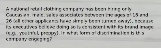 A national retail clothing company has been hiring only Caucasian, male, sales associates between the ages of 18 and 26 (all other applicants have simply been turned away), because its executives believe doing so is consistent with its brand image (e.g., youthful, preppy). In what form of discrimination is this company engaging?