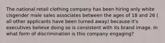 The national retail clothing company has been hiring only white cisgender male sales associates between the ages of 18 and 26 ( all other applicants have been turned away) because it's executives believe doing so is consistent with its brand image. In what form of discrimination is this company engaging?